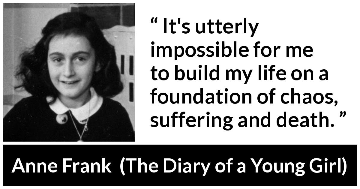 Anne Frank quote about death from The Diary of a Young Girl - It's utterly impossible for me to build my life on a foundation of chaos, suffering and death.