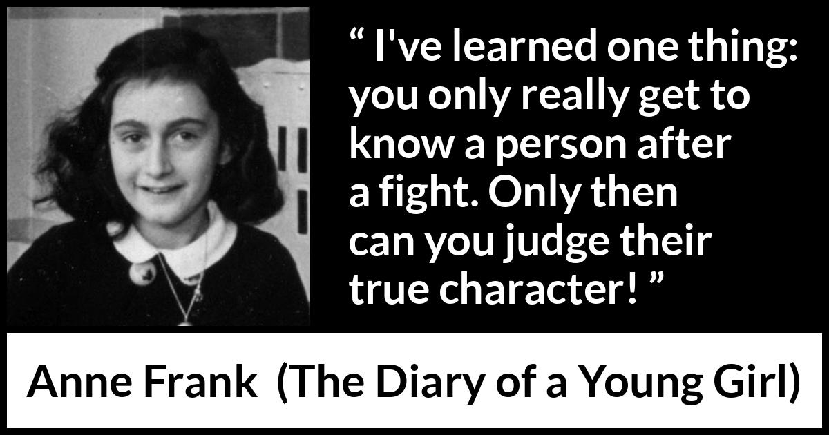 Anne Frank quote about fight from The Diary of a Young Girl - I've learned one thing: you only really get to know a person after a fight. Only then can you judge their true character!