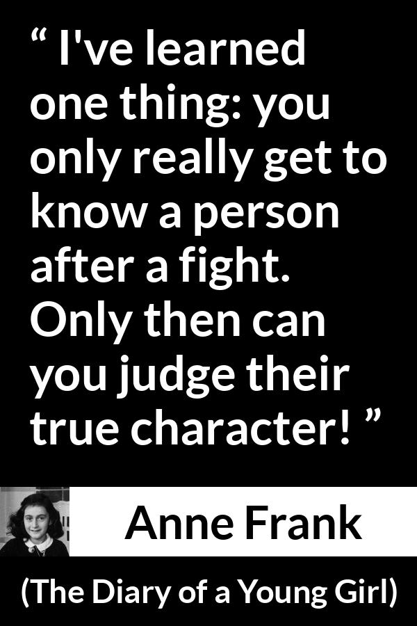 Anne Frank quote about fight from The Diary of a Young Girl - I've learned one thing: you only really get to know a person after a fight. Only then can you judge their true character!