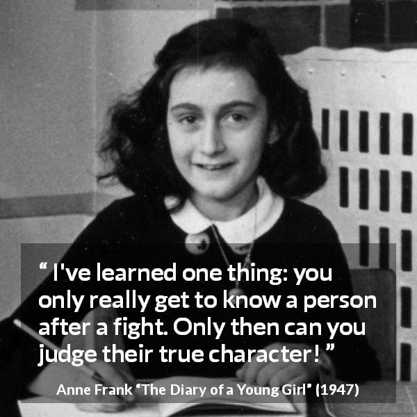 Anne Frank quote about fight from The Diary of a Young Girl - I've learned one thing: you only really get to know a person after a fight. Only then can you judge their true character!