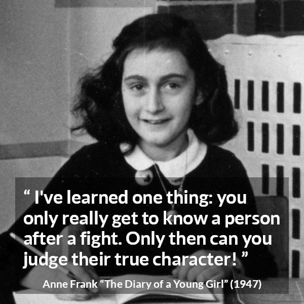 Anne Frank quote about fight from The Diary of a Young Girl - I've learned one thing: you only really get to know a person after a fight. Only then can you judge their true character!