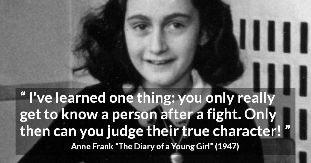 Anne Frank quote about fight from The Diary of a Young Girl - I've learned one thing: you only really get to know a person after a fight. Only then can you judge their true character!