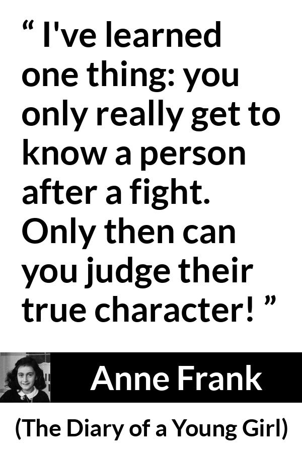 Anne Frank quote about fight from The Diary of a Young Girl - I've learned one thing: you only really get to know a person after a fight. Only then can you judge their true character!