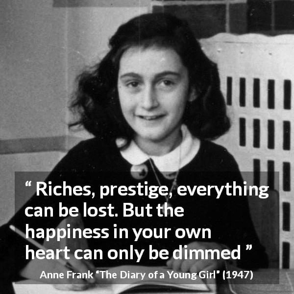 Anne Frank quote about happiness from The Diary of a Young Girl - Riches, prestige, everything can be lost. But the happiness in your own heart can only be dimmed