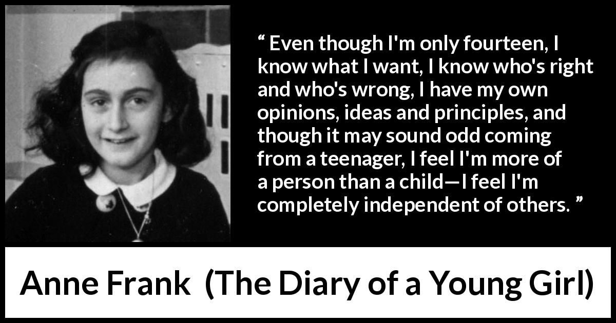 Anne Frank quote about ideas from The Diary of a Young Girl - Even though I'm only fourteen, I know what I want, I know who's right and who's wrong, I have my own opinions, ideas and principles, and though it may sound odd coming from a teenager, I feel I'm more of a person than a child—I feel I'm completely independent of others.