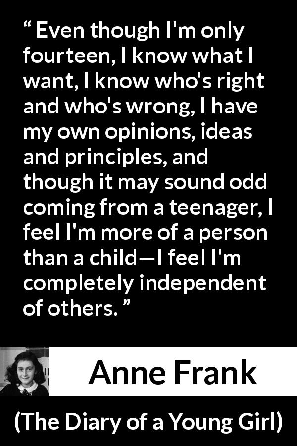 Anne Frank quote about ideas from The Diary of a Young Girl - Even though I'm only fourteen, I know what I want, I know who's right and who's wrong, I have my own opinions, ideas and principles, and though it may sound odd coming from a teenager, I feel I'm more of a person than a child—I feel I'm completely independent of others.