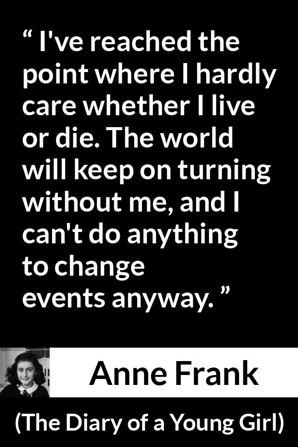 Anne Frank quote about indifference from The Diary of a Young Girl - I've reached the point where I hardly care whether I live or die. The world will keep on turning without me, and I can't do anything to change events anyway.