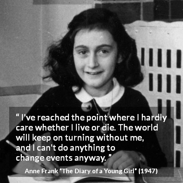 Anne Frank quote about indifference from The Diary of a Young Girl - I've reached the point where I hardly care whether I live or die. The world will keep on turning without me, and I can't do anything to change events anyway.