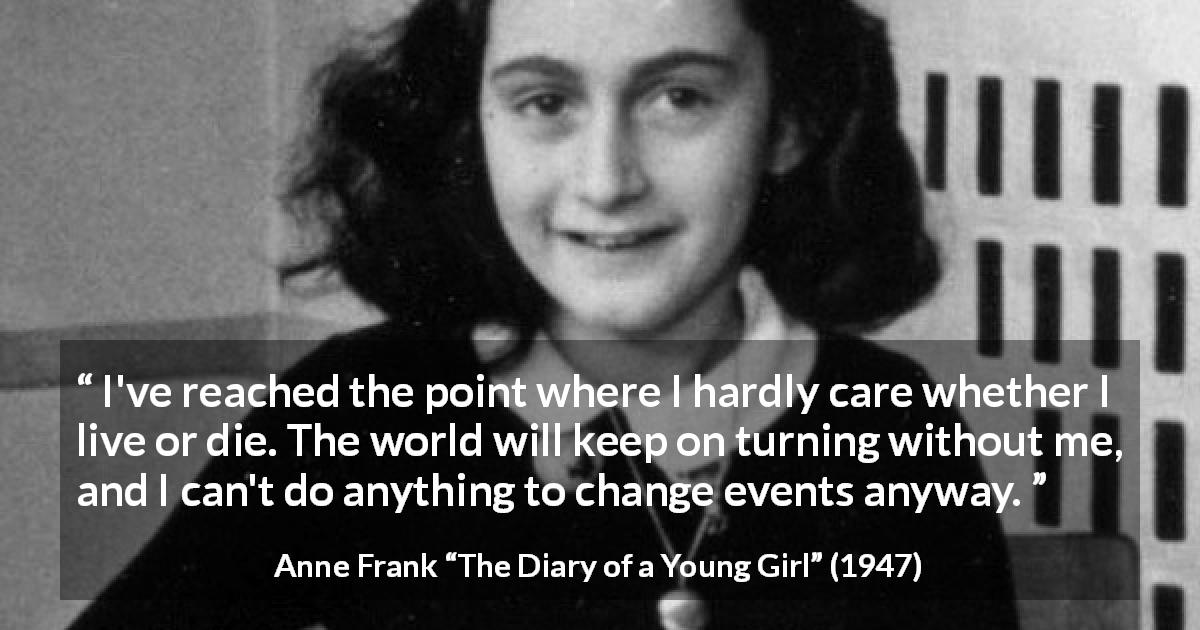 Anne Frank quote about indifference from The Diary of a Young Girl - I've reached the point where I hardly care whether I live or die. The world will keep on turning without me, and I can't do anything to change events anyway.