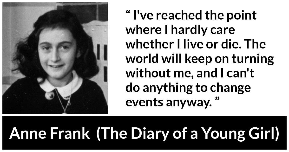 Anne Frank quote about indifference from The Diary of a Young Girl - I've reached the point where I hardly care whether I live or die. The world will keep on turning without me, and I can't do anything to change events anyway.