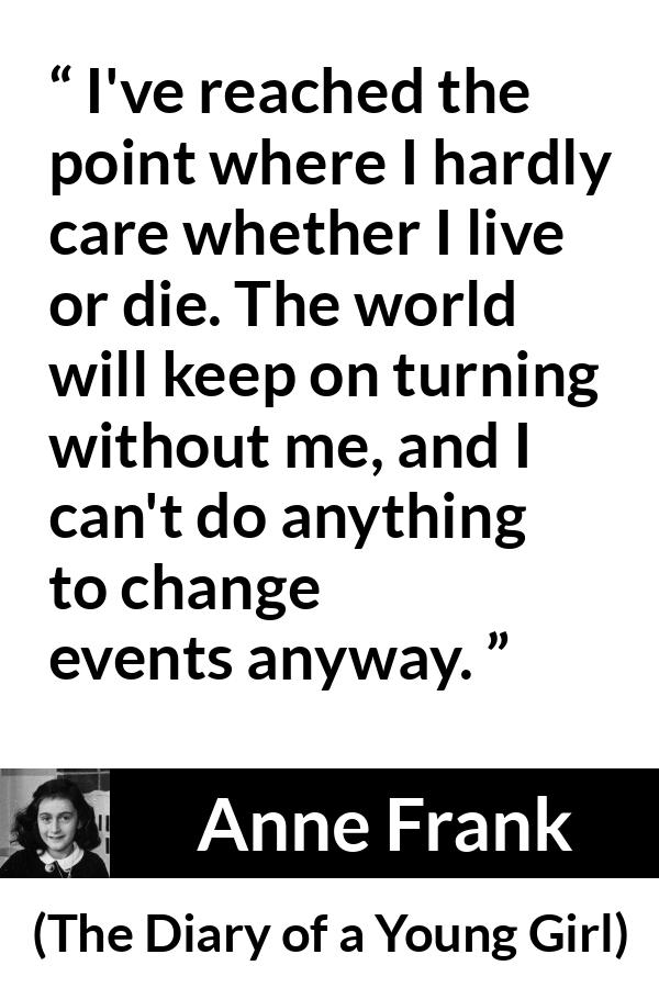 Anne Frank quote about indifference from The Diary of a Young Girl - I've reached the point where I hardly care whether I live or die. The world will keep on turning without me, and I can't do anything to change events anyway.