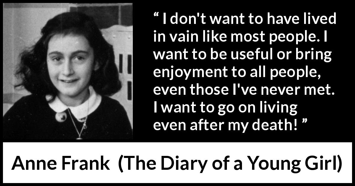 Anne Frank quote about life from The Diary of a Young Girl - I don't want to have lived in vain like most people. I want to be useful or bring enjoyment to all people, even those I've never met. I want to go on living even after my death!