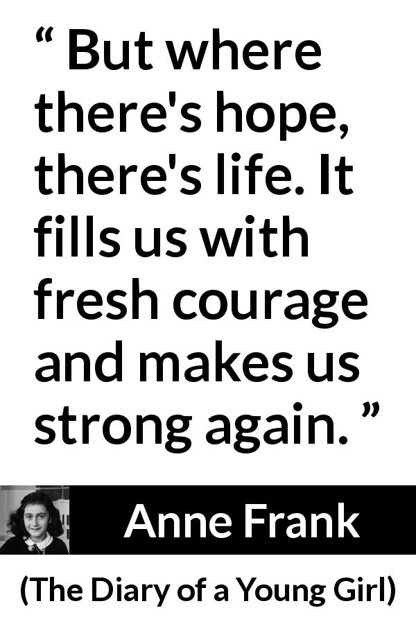 Anne Frank quote about life from The Diary of a Young Girl - But where there's hope, there's life. It fills us with fresh courage and makes us strong again.
