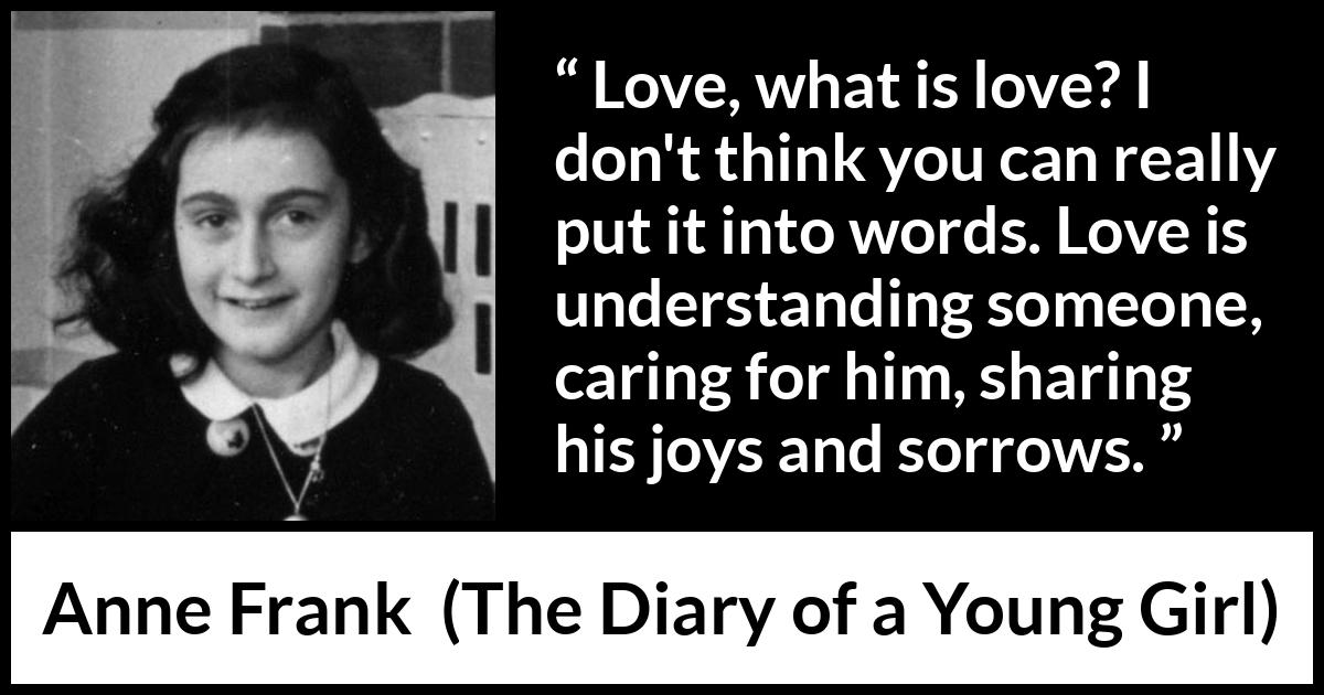 Anne Frank quote about love from The Diary of a Young Girl - Love, what is love? I don't think you can really put it into words. Love is understanding someone, caring for him, sharing his joys and sorrows.