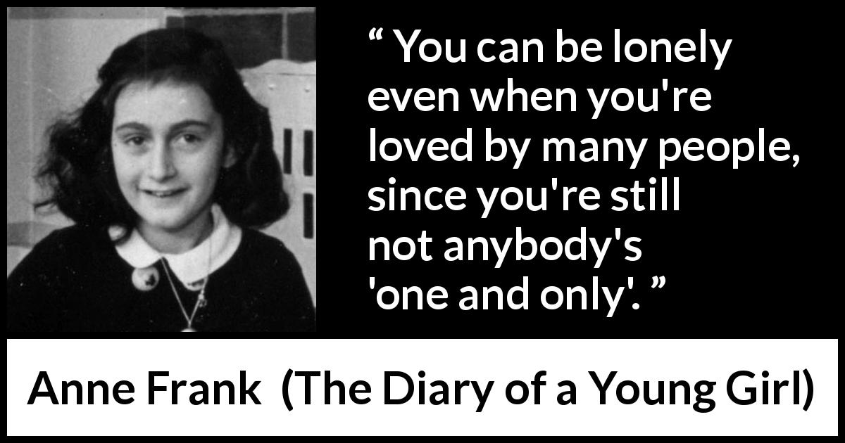 Anne Frank quote about love from The Diary of a Young Girl - You can be lonely even when you're loved by many people, since you're still not anybody's 'one and only'.