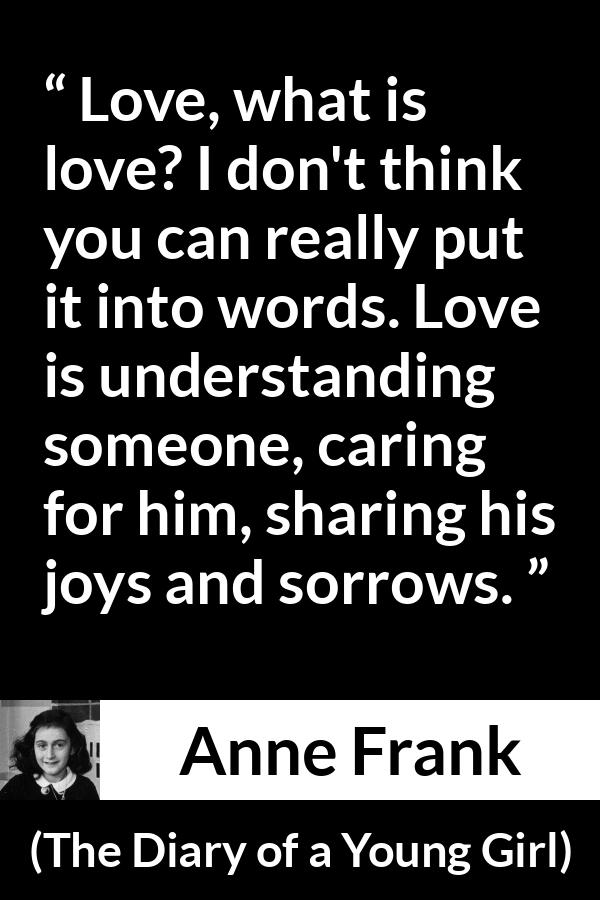 Anne Frank quote about love from The Diary of a Young Girl - Love, what is love? I don't think you can really put it into words. Love is understanding someone, caring for him, sharing his joys and sorrows.