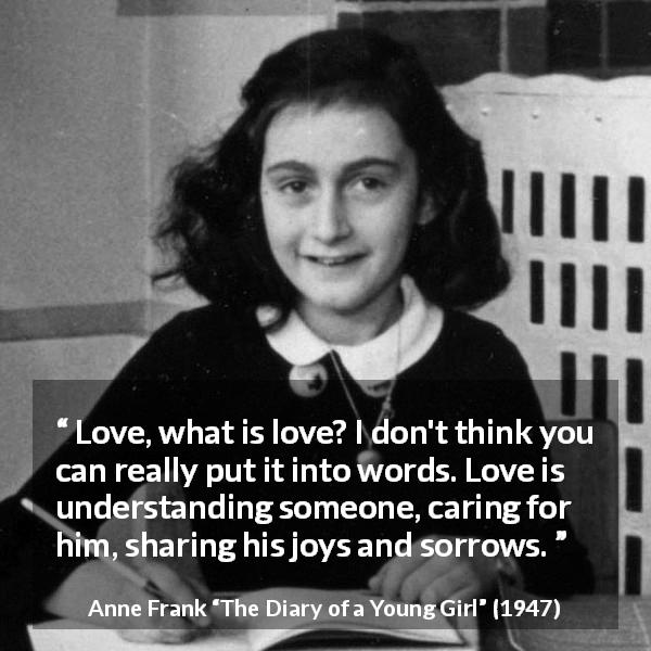 Anne Frank quote about love from The Diary of a Young Girl - Love, what is love? I don't think you can really put it into words. Love is understanding someone, caring for him, sharing his joys and sorrows.