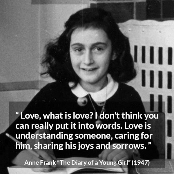 Anne Frank quote about love from The Diary of a Young Girl - Love, what is love? I don't think you can really put it into words. Love is understanding someone, caring for him, sharing his joys and sorrows.