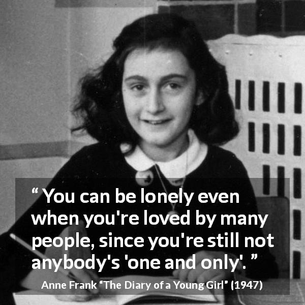Anne Frank quote about love from The Diary of a Young Girl - You can be lonely even when you're loved by many people, since you're still not anybody's 'one and only'.