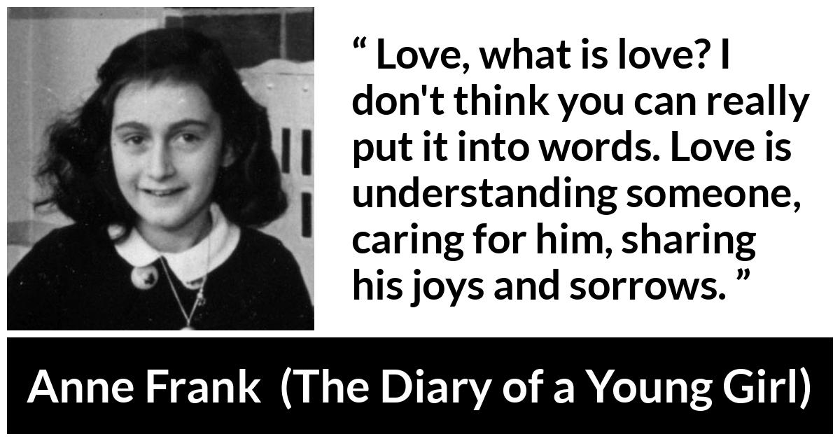 Anne Frank quote about love from The Diary of a Young Girl - Love, what is love? I don't think you can really put it into words. Love is understanding someone, caring for him, sharing his joys and sorrows.