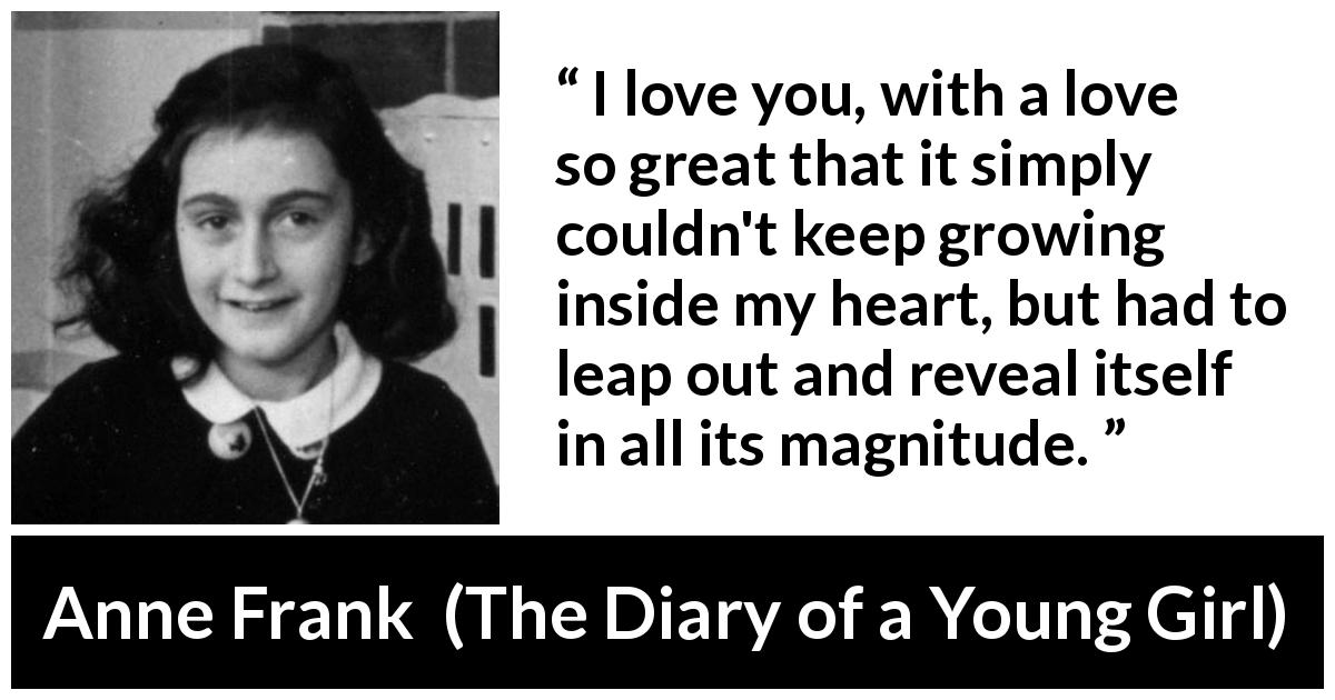 Anne Frank quote about love from The Diary of a Young Girl - I love you, with a love so great that it simply couldn't keep growing inside my heart, but had to leap out and reveal itself in all its magnitude.