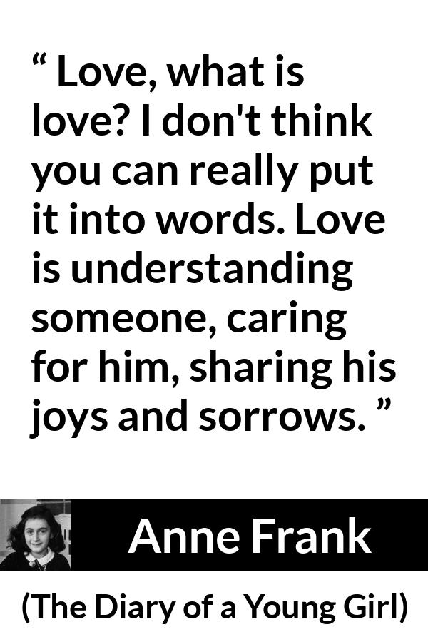 Anne Frank quote about love from The Diary of a Young Girl - Love, what is love? I don't think you can really put it into words. Love is understanding someone, caring for him, sharing his joys and sorrows.