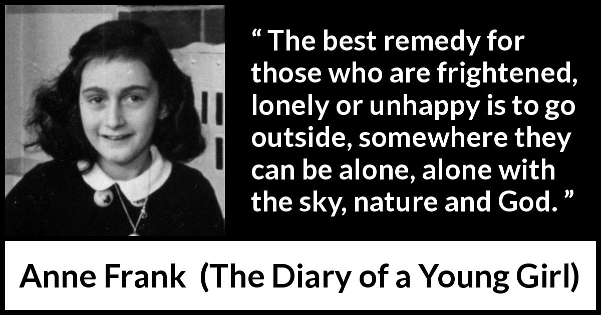 Anne Frank quote about nature from The Diary of a Young Girl - The best remedy for those who are frightened, lonely or unhappy is to go outside, somewhere they can be alone, alone with the sky, nature and God.