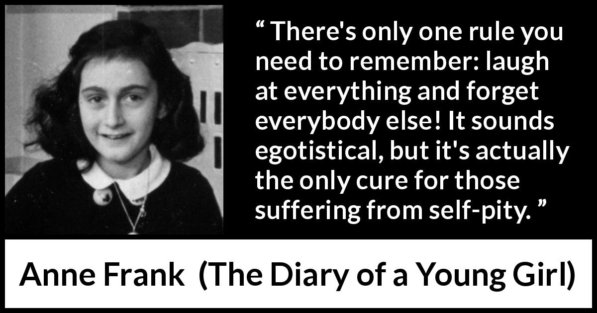 Anne Frank quote about pity from The Diary of a Young Girl - There's only one rule you need to remember: laugh at everything and forget everybody else! It sounds egotistical, but it's actually the only cure for those suffering from self-pity.