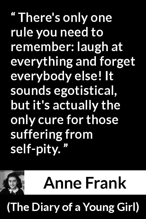 Anne Frank quote about pity from The Diary of a Young Girl - There's only one rule you need to remember: laugh at everything and forget everybody else! It sounds egotistical, but it's actually the only cure for those suffering from self-pity.