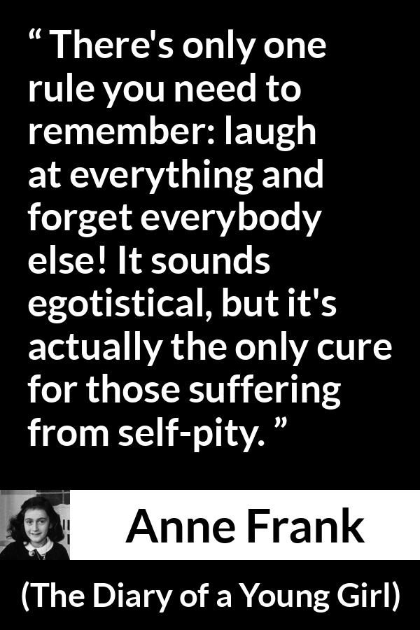 Anne Frank quote about pity from The Diary of a Young Girl - There's only one rule you need to remember: laugh at everything and forget everybody else! It sounds egotistical, but it's actually the only cure for those suffering from self-pity.