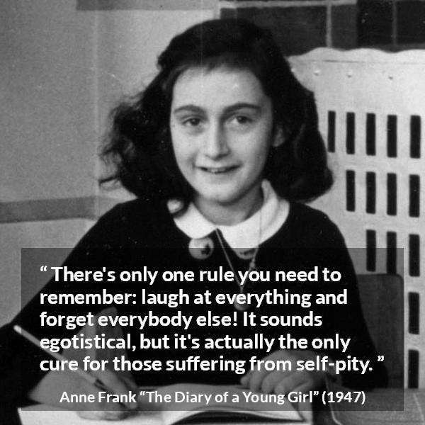 Anne Frank quote about pity from The Diary of a Young Girl - There's only one rule you need to remember: laugh at everything and forget everybody else! It sounds egotistical, but it's actually the only cure for those suffering from self-pity.