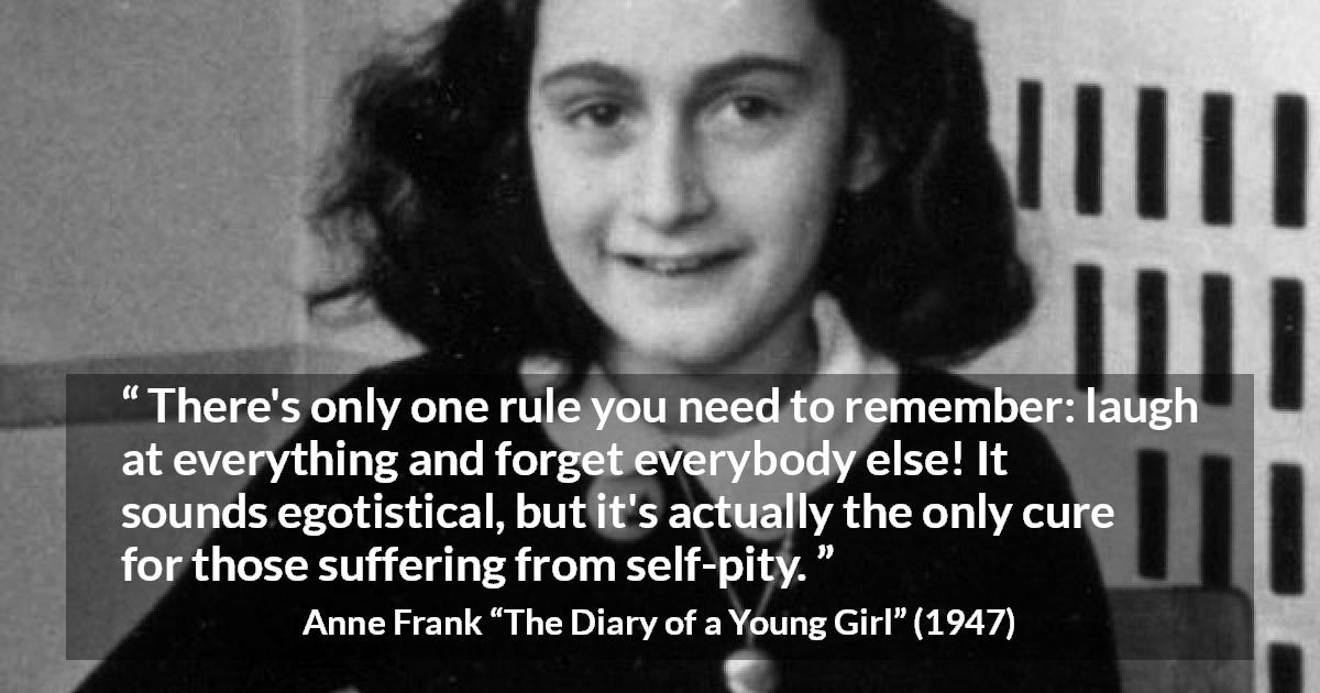 Anne Frank quote about pity from The Diary of a Young Girl - There's only one rule you need to remember: laugh at everything and forget everybody else! It sounds egotistical, but it's actually the only cure for those suffering from self-pity.