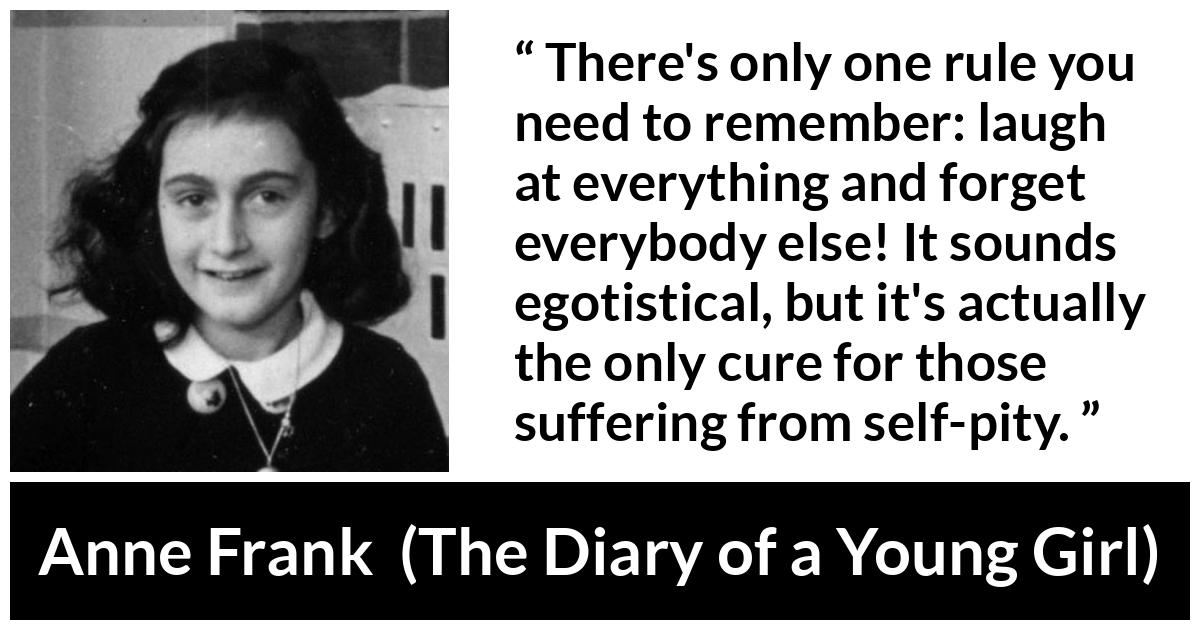 Anne Frank quote about pity from The Diary of a Young Girl - There's only one rule you need to remember: laugh at everything and forget everybody else! It sounds egotistical, but it's actually the only cure for those suffering from self-pity.