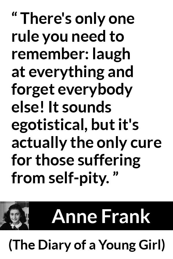 Anne Frank quote about pity from The Diary of a Young Girl - There's only one rule you need to remember: laugh at everything and forget everybody else! It sounds egotistical, but it's actually the only cure for those suffering from self-pity.