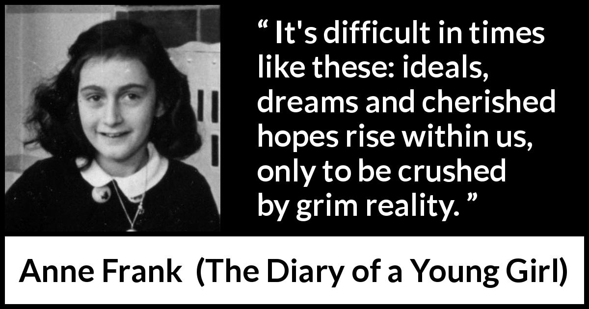 Anne Frank quote about reality from The Diary of a Young Girl - It's difficult in times like these: ideals, dreams and cherished hopes rise within us, only to be crushed by grim reality.