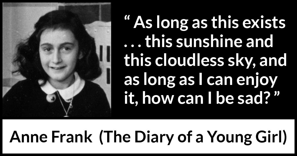 Anne Frank quote about sadness from The Diary of a Young Girl - As long as this exists . . . this sunshine and this cloudless sky, and as long as I can enjoy it, how can I be sad?