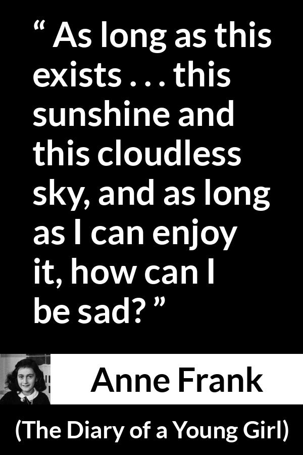 Anne Frank quote about sadness from The Diary of a Young Girl - As long as this exists . . . this sunshine and this cloudless sky, and as long as I can enjoy it, how can I be sad?