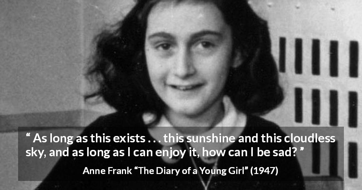 Anne Frank quote about sadness from The Diary of a Young Girl - As long as this exists . . . this sunshine and this cloudless sky, and as long as I can enjoy it, how can I be sad?