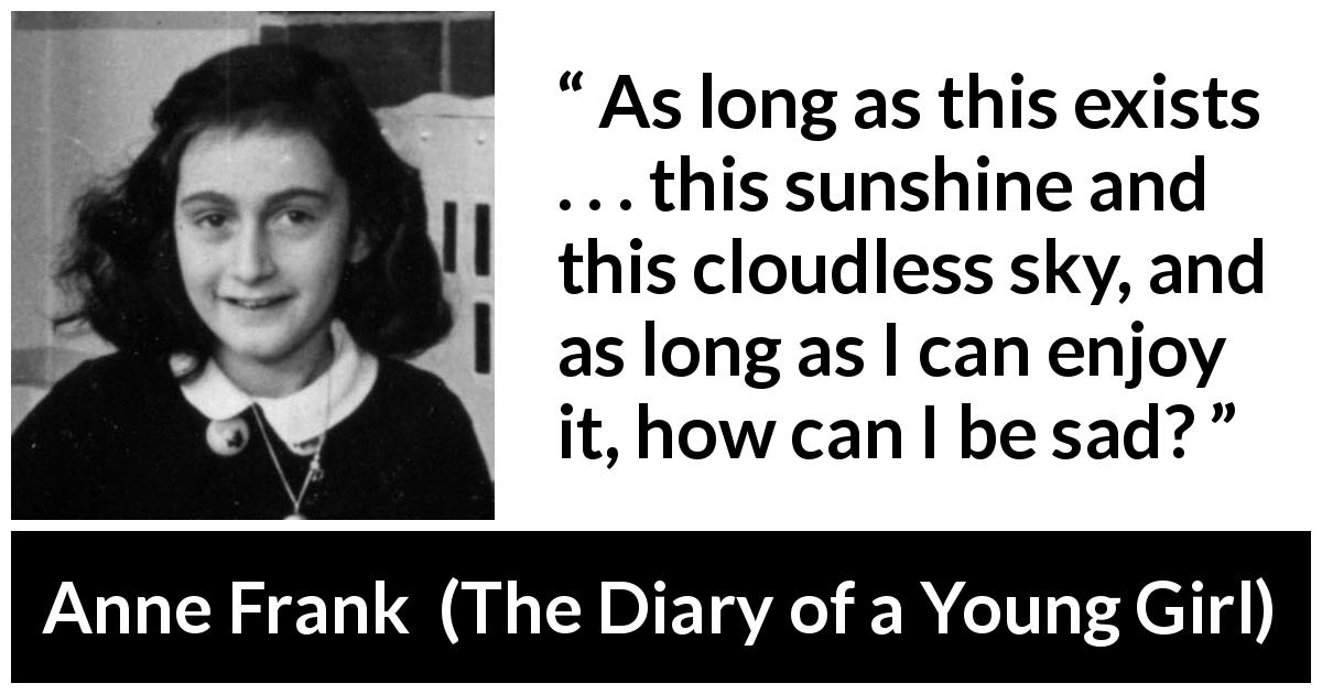 Anne Frank quote about sadness from The Diary of a Young Girl - As long as this exists . . . this sunshine and this cloudless sky, and as long as I can enjoy it, how can I be sad?