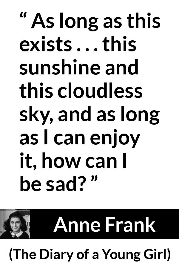 Anne Frank quote about sadness from The Diary of a Young Girl - As long as this exists . . . this sunshine and this cloudless sky, and as long as I can enjoy it, how can I be sad?