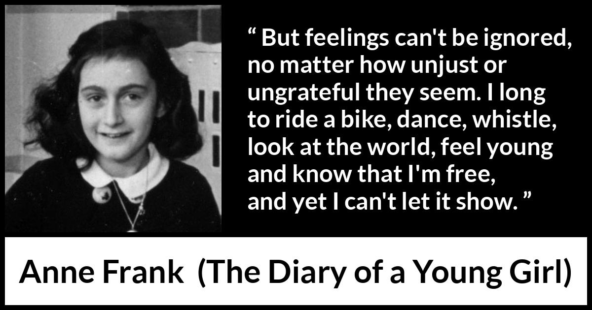 Anne Frank quote about showing from The Diary of a Young Girl - But feelings can't be ignored, no matter how unjust or ungrateful they seem. I long to ride a bike, dance, whistle, look at the world, feel young and know that I'm free, and yet I can't let it show.