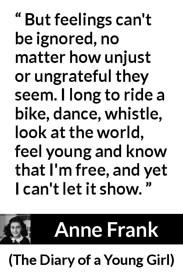 Anne Frank quote about showing from The Diary of a Young Girl - But feelings can't be ignored, no matter how unjust or ungrateful they seem. I long to ride a bike, dance, whistle, look at the world, feel young and know that I'm free, and yet I can't let it show.