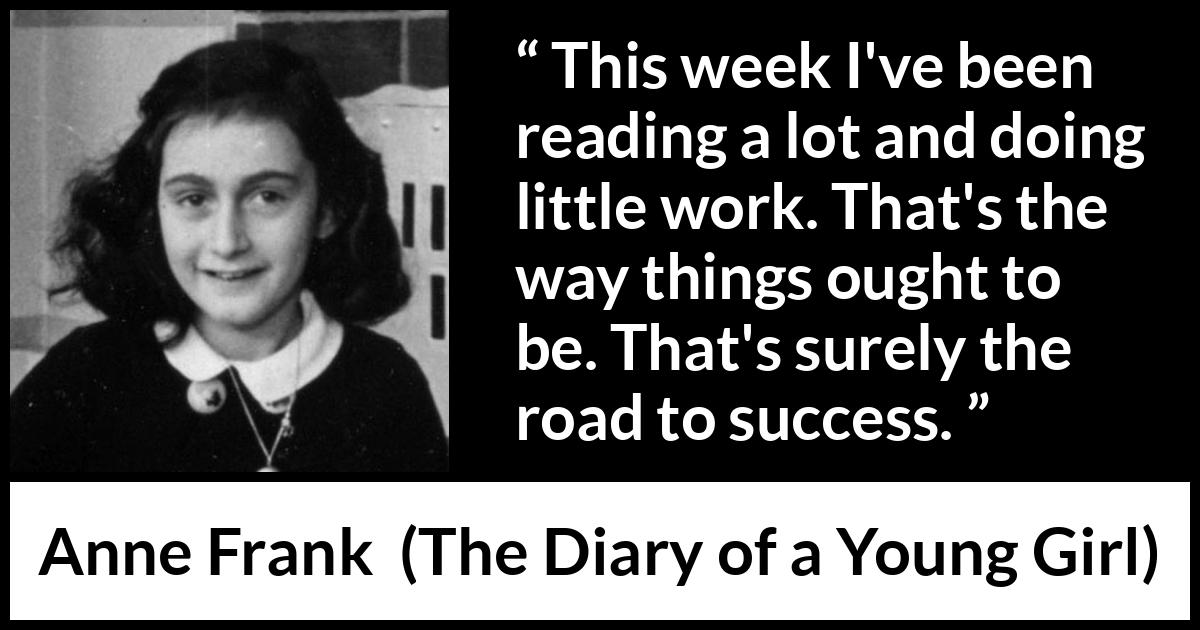 Anne Frank quote about success from The Diary of a Young Girl - This week I've been reading a lot and doing little work. That's the way things ought to be. That's surely the road to success.