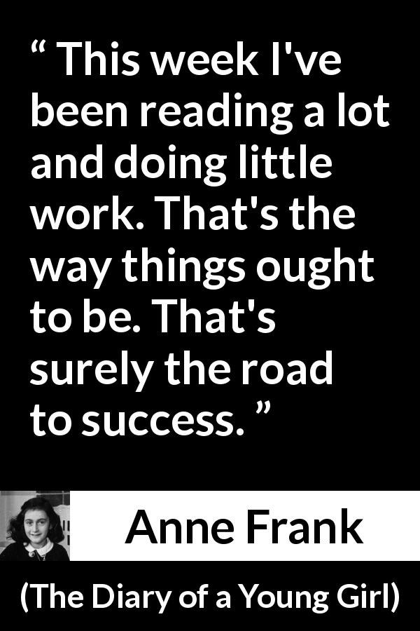 Anne Frank quote about success from The Diary of a Young Girl - This week I've been reading a lot and doing little work. That's the way things ought to be. That's surely the road to success.
