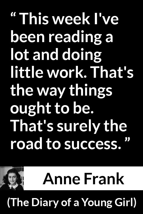 Anne Frank quote about success from The Diary of a Young Girl - This week I've been reading a lot and doing little work. That's the way things ought to be. That's surely the road to success.