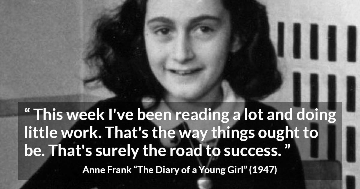 Anne Frank quote about success from The Diary of a Young Girl - This week I've been reading a lot and doing little work. That's the way things ought to be. That's surely the road to success.