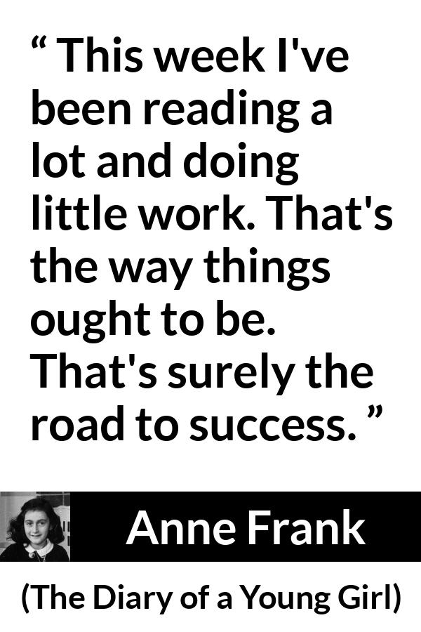 Anne Frank quote about success from The Diary of a Young Girl - This week I've been reading a lot and doing little work. That's the way things ought to be. That's surely the road to success.