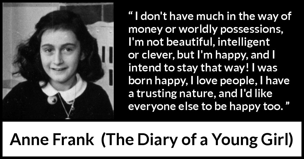 Anne Frank quote about trust from The Diary of a Young Girl - I don't have much in the way of money or worldly possessions, I'm not beautiful, intelligent or clever, but I'm happy, and I intend to stay that way! I was born happy, I love people, I have a trusting nature, and I'd like everyone else to be happy too.