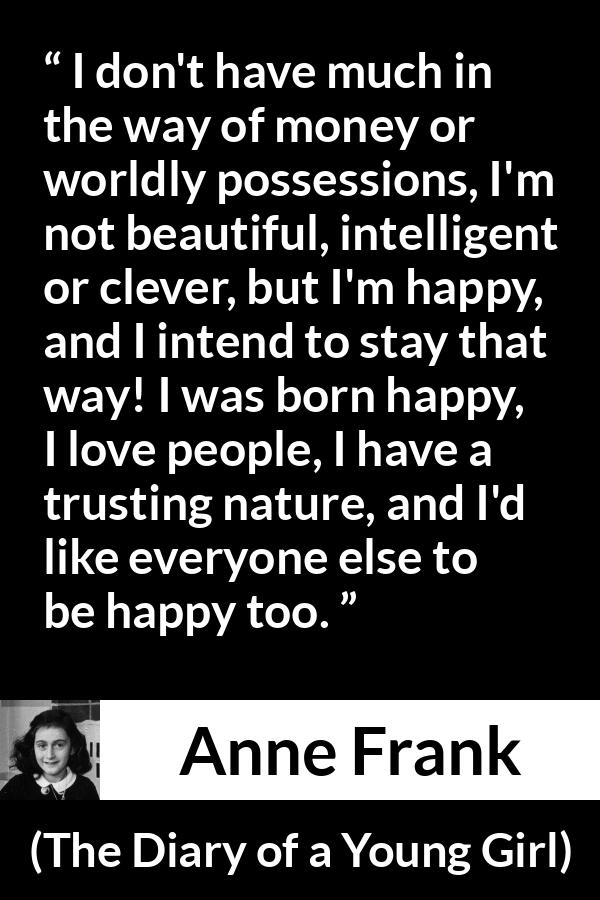 Anne Frank quote about trust from The Diary of a Young Girl - I don't have much in the way of money or worldly possessions, I'm not beautiful, intelligent or clever, but I'm happy, and I intend to stay that way! I was born happy, I love people, I have a trusting nature, and I'd like everyone else to be happy too.