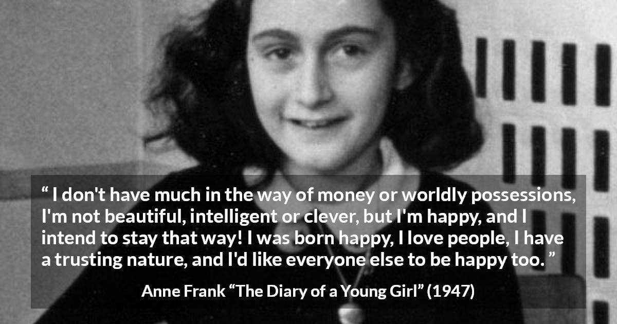 Anne Frank quote about trust from The Diary of a Young Girl - I don't have much in the way of money or worldly possessions, I'm not beautiful, intelligent or clever, but I'm happy, and I intend to stay that way! I was born happy, I love people, I have a trusting nature, and I'd like everyone else to be happy too.